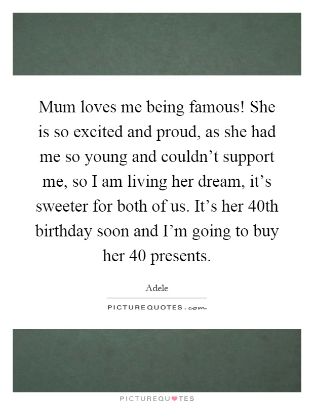 Mum loves me being famous! She is so excited and proud, as she had me so young and couldn't support me, so I am living her dream, it's sweeter for both of us. It's her 40th birthday soon and I'm going to buy her 40 presents Picture Quote #1