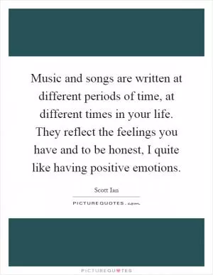 Music and songs are written at different periods of time, at different times in your life. They reflect the feelings you have and to be honest, I quite like having positive emotions Picture Quote #1