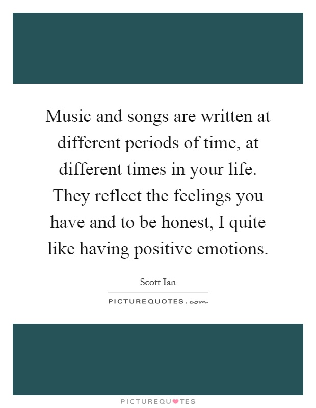 Music and songs are written at different periods of time, at different times in your life. They reflect the feelings you have and to be honest, I quite like having positive emotions Picture Quote #1
