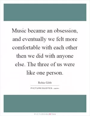 Music became an obsession, and eventually we felt more comfortable with each other then we did with anyone else. The three of us were like one person Picture Quote #1