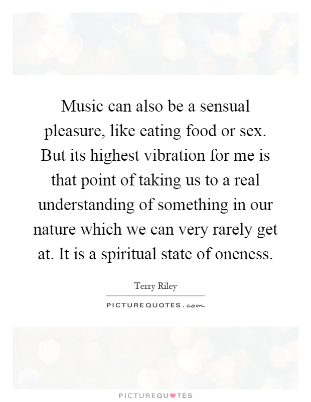 Music can also be a sensual pleasure, like eating food or sex. But its highest vibration for me is that point of taking us to a real understanding of something in our nature which we can very rarely get at. It is a spiritual state of oneness Picture Quote #1