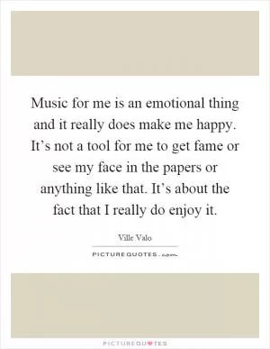 Music for me is an emotional thing and it really does make me happy. It’s not a tool for me to get fame or see my face in the papers or anything like that. It’s about the fact that I really do enjoy it Picture Quote #1