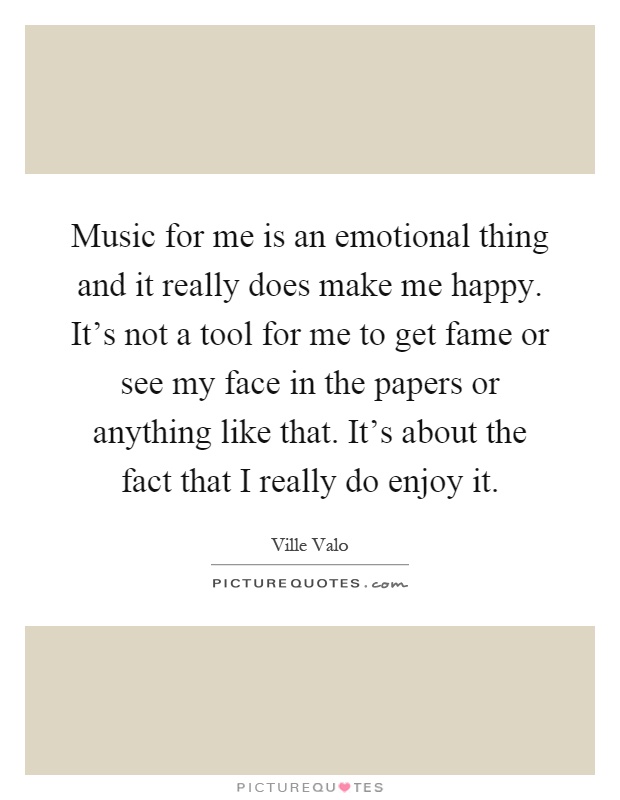 Music for me is an emotional thing and it really does make me happy. It's not a tool for me to get fame or see my face in the papers or anything like that. It's about the fact that I really do enjoy it Picture Quote #1