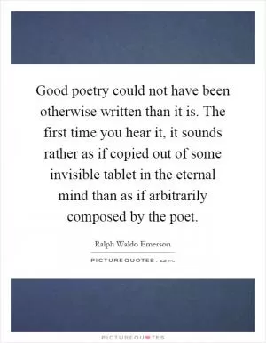 Good poetry could not have been otherwise written than it is. The first time you hear it, it sounds rather as if copied out of some invisible tablet in the eternal mind than as if arbitrarily composed by the poet Picture Quote #1