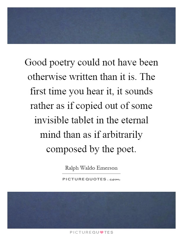 Good poetry could not have been otherwise written than it is. The first time you hear it, it sounds rather as if copied out of some invisible tablet in the eternal mind than as if arbitrarily composed by the poet Picture Quote #1
