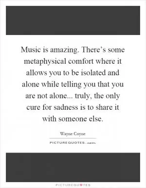 Music is amazing. There’s some metaphysical comfort where it allows you to be isolated and alone while telling you that you are not alone... truly, the only cure for sadness is to share it with someone else Picture Quote #1