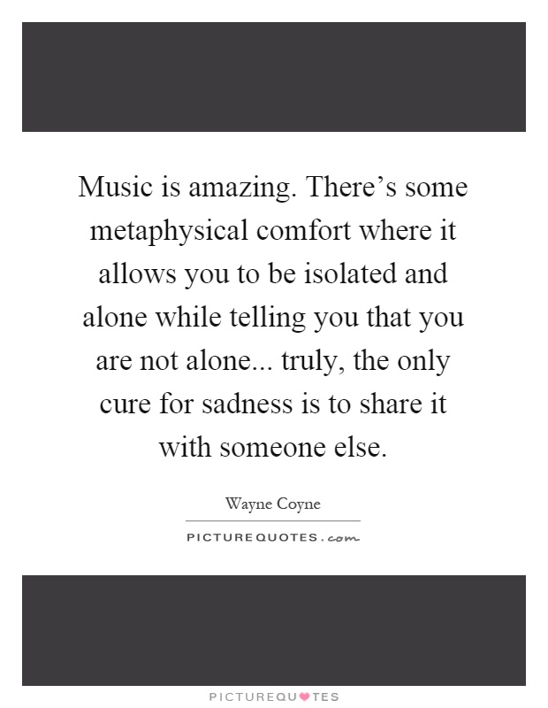 Music is amazing. There's some metaphysical comfort where it allows you to be isolated and alone while telling you that you are not alone... truly, the only cure for sadness is to share it with someone else Picture Quote #1