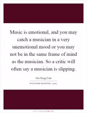 Music is emotional, and you may catch a musician in a very unemotional mood or you may not be in the same frame of mind as the musician. So a critic will often say a musician is slipping Picture Quote #1