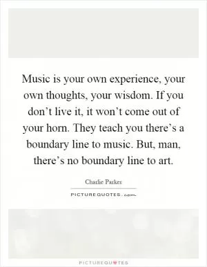 Music is your own experience, your own thoughts, your wisdom. If you don’t live it, it won’t come out of your horn. They teach you there’s a boundary line to music. But, man, there’s no boundary line to art Picture Quote #1
