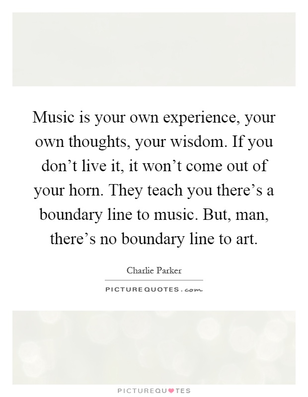Music is your own experience, your own thoughts, your wisdom. If you don't live it, it won't come out of your horn. They teach you there's a boundary line to music. But, man, there's no boundary line to art Picture Quote #1