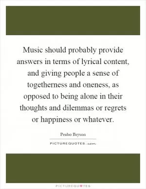 Music should probably provide answers in terms of lyrical content, and giving people a sense of togetherness and oneness, as opposed to being alone in their thoughts and dilemmas or regrets or happiness or whatever Picture Quote #1