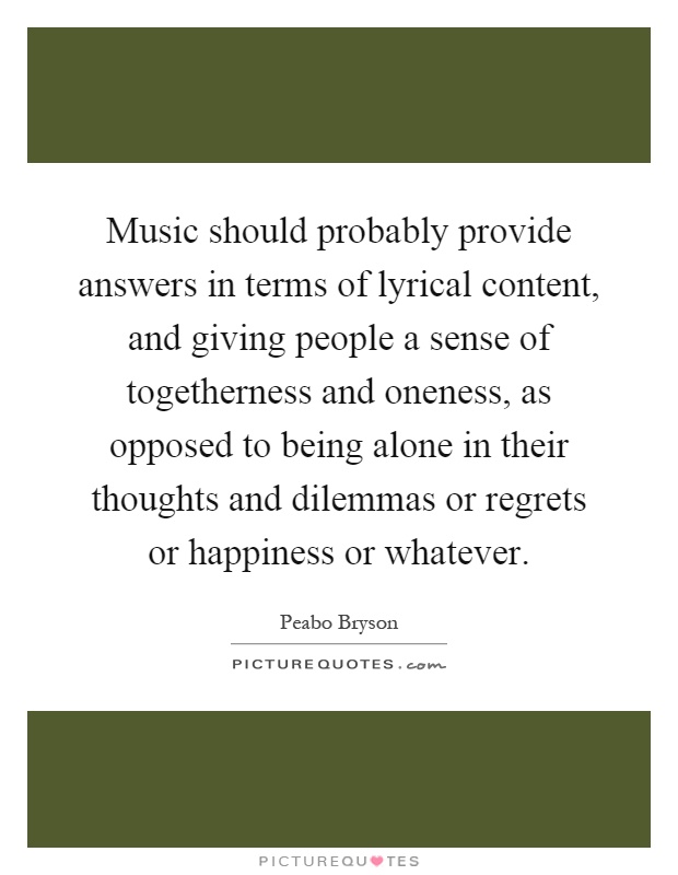 Music should probably provide answers in terms of lyrical content, and giving people a sense of togetherness and oneness, as opposed to being alone in their thoughts and dilemmas or regrets or happiness or whatever Picture Quote #1