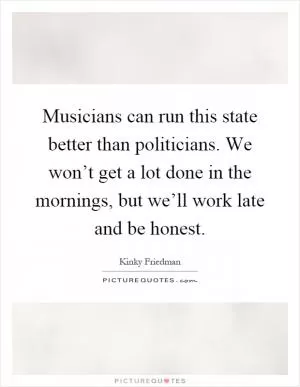 Musicians can run this state better than politicians. We won’t get a lot done in the mornings, but we’ll work late and be honest Picture Quote #1