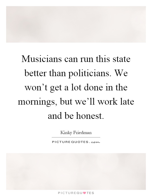 Musicians can run this state better than politicians. We won't get a lot done in the mornings, but we'll work late and be honest Picture Quote #1
