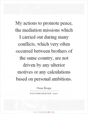 My actions to promote peace, the mediation missions which I carried out during many conflicts, which very often occurred between brothers of the same country, are not driven by any ulterior motives or any calculations based on personal ambitions Picture Quote #1