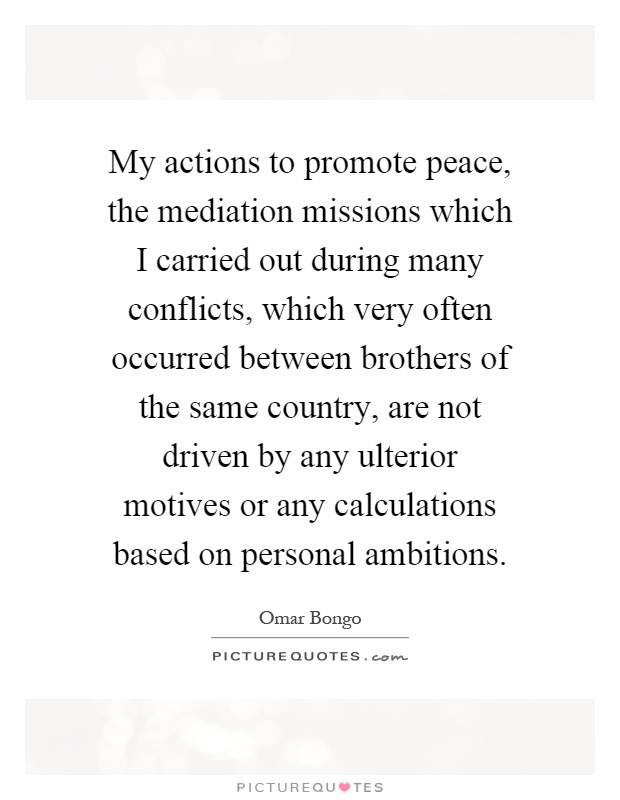 My actions to promote peace, the mediation missions which I carried out during many conflicts, which very often occurred between brothers of the same country, are not driven by any ulterior motives or any calculations based on personal ambitions Picture Quote #1
