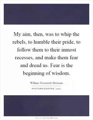 My aim, then, was to whip the rebels, to humble their pride, to follow them to their inmost recesses, and make them fear and dread us. Fear is the beginning of wisdom Picture Quote #1