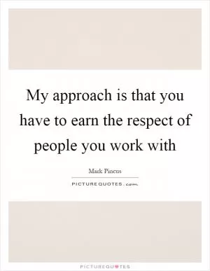 My approach is that you have to earn the respect of people you work with Picture Quote #1