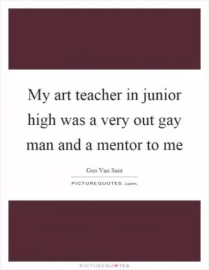 My art teacher in junior high was a very out gay man and a mentor to me Picture Quote #1