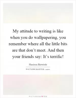 My attitude to writing is like when you do wallpapering, you remember where all the little bits are that don’t meet. And then your friends say: It’s terrific! Picture Quote #1