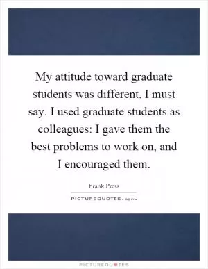 My attitude toward graduate students was different, I must say. I used graduate students as colleagues: I gave them the best problems to work on, and I encouraged them Picture Quote #1