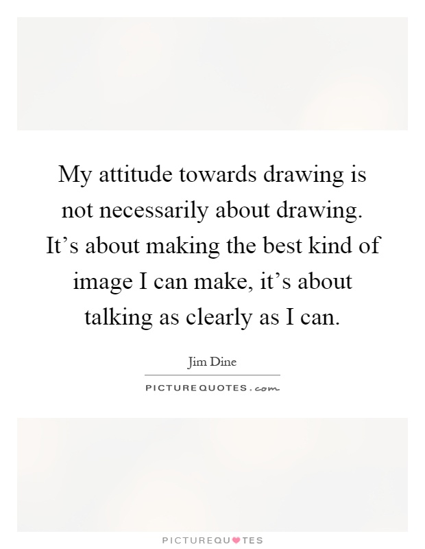 My attitude towards drawing is not necessarily about drawing. It's about making the best kind of image I can make, it's about talking as clearly as I can Picture Quote #1