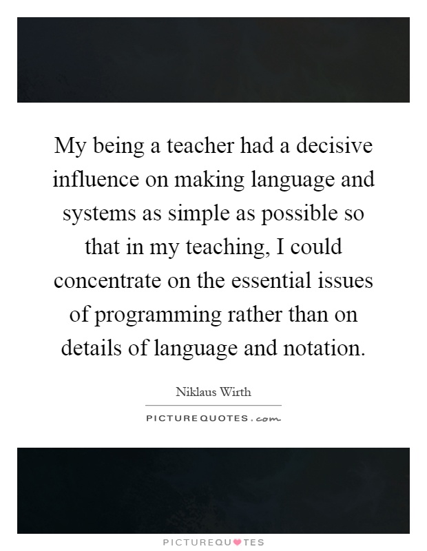 My being a teacher had a decisive influence on making language and systems as simple as possible so that in my teaching, I could concentrate on the essential issues of programming rather than on details of language and notation Picture Quote #1