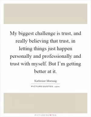 My biggest challenge is trust, and really believing that trust, in letting things just happen personally and professionally and trust with myself. But I’m getting better at it Picture Quote #1