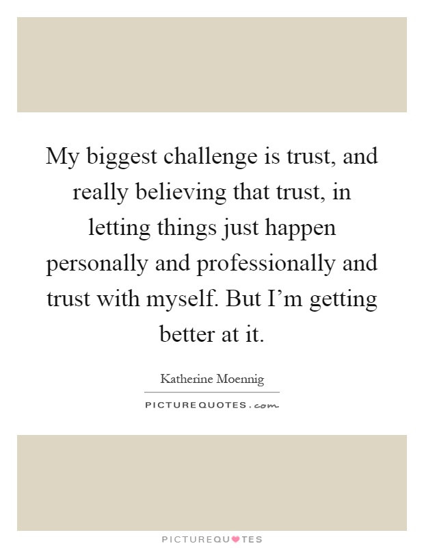 My biggest challenge is trust, and really believing that trust, in letting things just happen personally and professionally and trust with myself. But I'm getting better at it Picture Quote #1