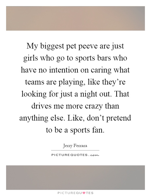 My biggest pet peeve are just girls who go to sports bars who have no intention on caring what teams are playing, like they're looking for just a night out. That drives me more crazy than anything else. Like, don't pretend to be a sports fan Picture Quote #1