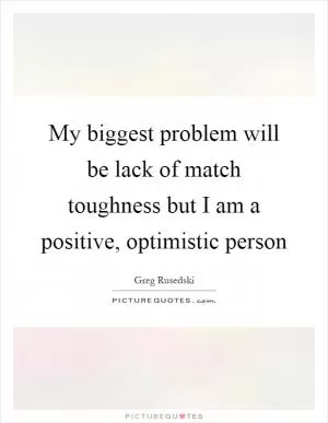 My biggest problem will be lack of match toughness but I am a positive, optimistic person Picture Quote #1