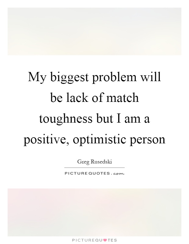 My biggest problem will be lack of match toughness but I am a positive, optimistic person Picture Quote #1