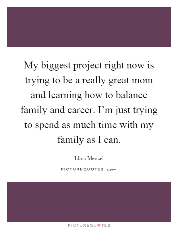 My biggest project right now is trying to be a really great mom and learning how to balance family and career. I'm just trying to spend as much time with my family as I can Picture Quote #1