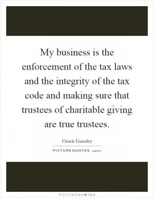 My business is the enforcement of the tax laws and the integrity of the tax code and making sure that trustees of charitable giving are true trustees Picture Quote #1