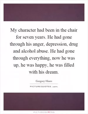 My character had been in the chair for seven years. He had gone through his anger, depression, drug and alcohol abuse. He had gone through everything, now he was up, he was happy, he was filled with his dream Picture Quote #1