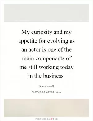 My curiosity and my appetite for evolving as an actor is one of the main components of me still working today in the business Picture Quote #1