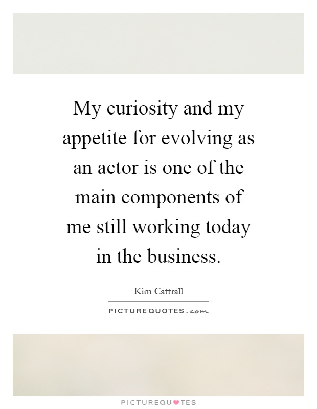 My curiosity and my appetite for evolving as an actor is one of the main components of me still working today in the business Picture Quote #1