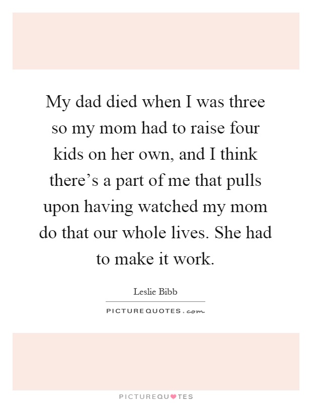 My dad died when I was three so my mom had to raise four kids on her own, and I think there's a part of me that pulls upon having watched my mom do that our whole lives. She had to make it work Picture Quote #1