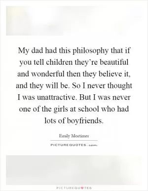 My dad had this philosophy that if you tell children they’re beautiful and wonderful then they believe it, and they will be. So I never thought I was unattractive. But I was never one of the girls at school who had lots of boyfriends Picture Quote #1
