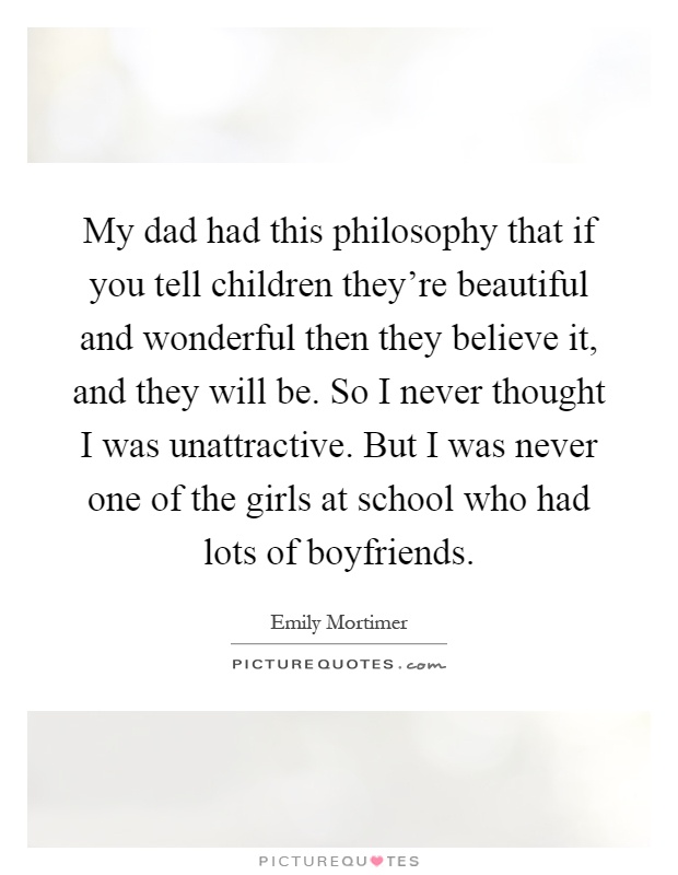 My dad had this philosophy that if you tell children they're beautiful and wonderful then they believe it, and they will be. So I never thought I was unattractive. But I was never one of the girls at school who had lots of boyfriends Picture Quote #1