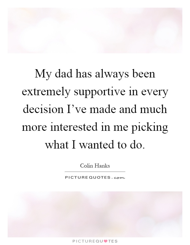My dad has always been extremely supportive in every decision I've made and much more interested in me picking what I wanted to do Picture Quote #1