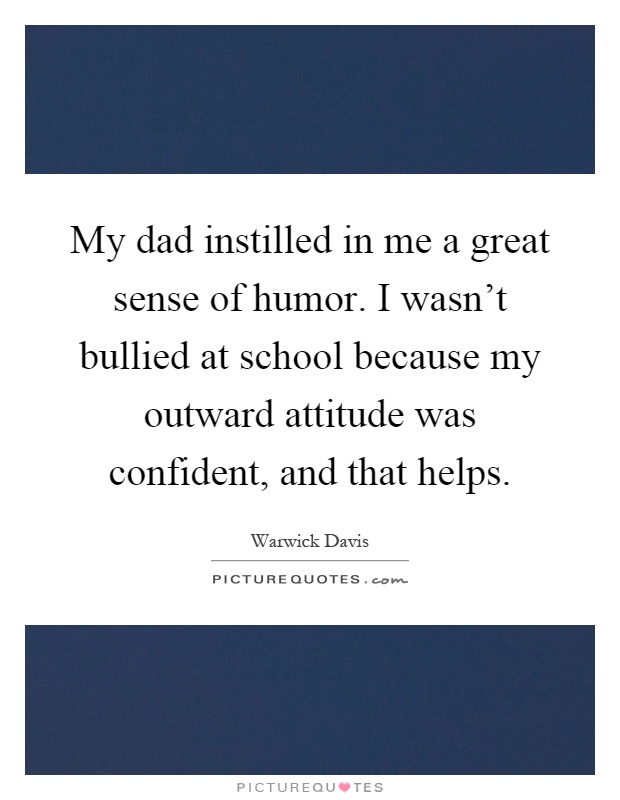 My dad instilled in me a great sense of humor. I wasn't bullied at school because my outward attitude was confident, and that helps Picture Quote #1