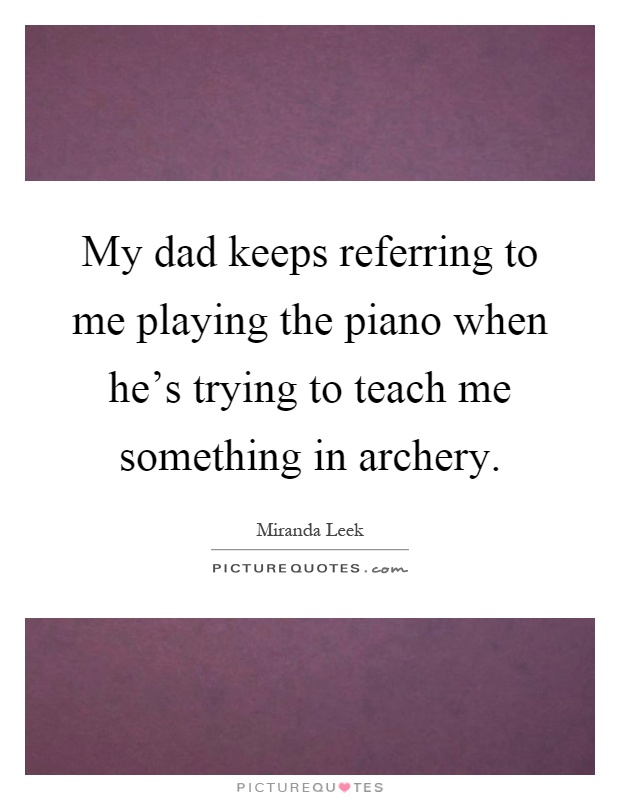 My dad keeps referring to me playing the piano when he's trying to teach me something in archery Picture Quote #1