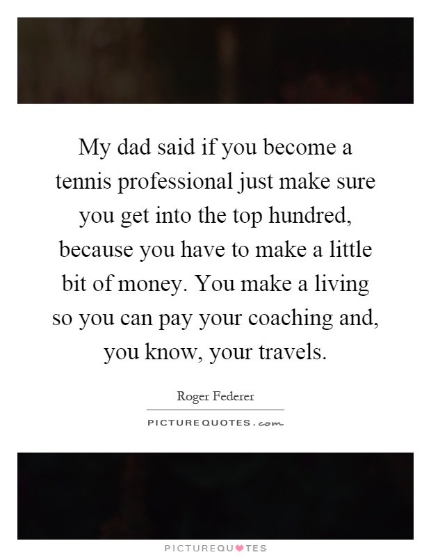 My dad said if you become a tennis professional just make sure you get into the top hundred, because you have to make a little bit of money. You make a living so you can pay your coaching and, you know, your travels Picture Quote #1