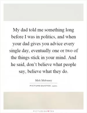 My dad told me something long before I was in politics, and when your dad gives you advice every single day, eventually one or two of the things stick in your mind. And he said, don’t believe what people say, believe what they do Picture Quote #1