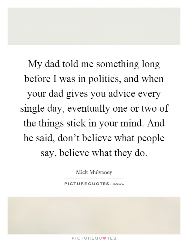 My dad told me something long before I was in politics, and when your dad gives you advice every single day, eventually one or two of the things stick in your mind. And he said, don't believe what people say, believe what they do Picture Quote #1
