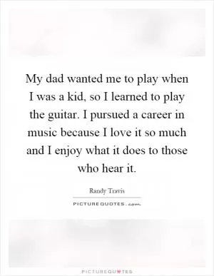 My dad wanted me to play when I was a kid, so I learned to play the guitar. I pursued a career in music because I love it so much and I enjoy what it does to those who hear it Picture Quote #1