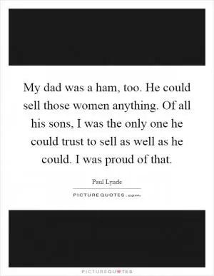 My dad was a ham, too. He could sell those women anything. Of all his sons, I was the only one he could trust to sell as well as he could. I was proud of that Picture Quote #1