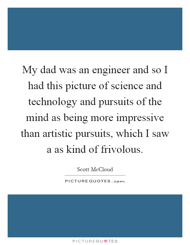 My dad was an engineer and so I had this picture of science and technology and pursuits of the mind as being more impressive than artistic pursuits, which I saw a as kind of frivolous Picture Quote #1