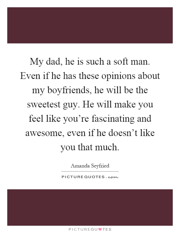 My dad, he is such a soft man. Even if he has these opinions about my boyfriends, he will be the sweetest guy. He will make you feel like you're fascinating and awesome, even if he doesn't like you that much Picture Quote #1